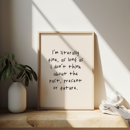 I'm Literally Fine, As Long As I Don't Think About The Past, Present Or The Future | Black and Cream | Art Print